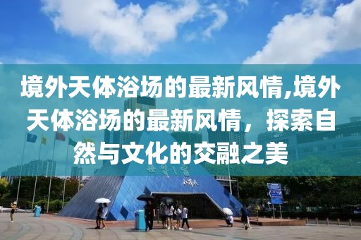 境外天體浴場的最新風(fēng)情,境外天體浴場的最新風(fēng)情，探索自然與文化的交融之美