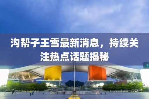 溝幫子王雪最新消息，持續(xù)關(guān)注熱點(diǎn)話題揭秘