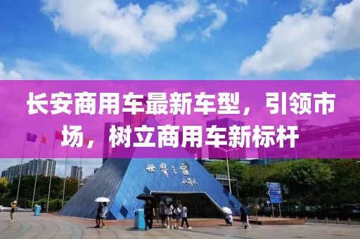 長安商用車最新車型，引領市場，樹立商用車新標桿