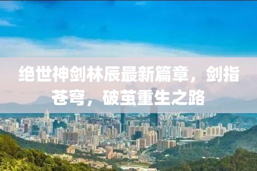 絕世神劍林辰最新篇章，劍指蒼穹，破繭重生之路