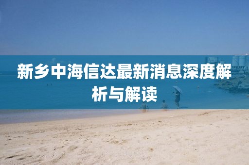 新鄉(xiāng)中海信達(dá)最新消息深度解析與解讀
