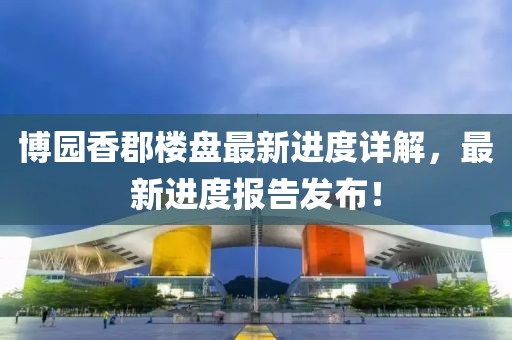 博園香郡樓盤(pán)最新進(jìn)度詳解，最新進(jìn)度報(bào)告發(fā)布！