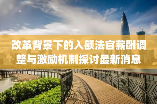 改革背景下的入額法官薪酬調(diào)整與激勵(lì)機(jī)制探討最新消息