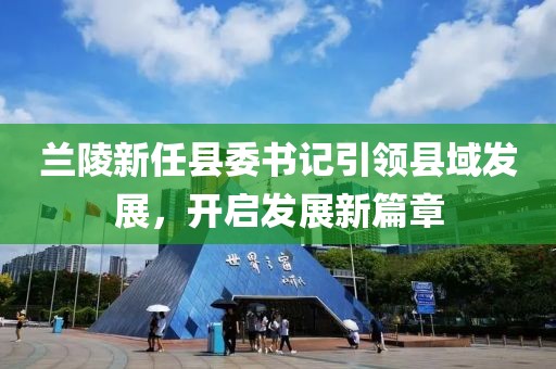 蘭陵新任縣委書記引領(lǐng)縣域發(fā)展，開啟發(fā)展新篇章