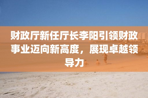 財政廳新任廳長李陽引領(lǐng)財政事業(yè)邁向新高度，展現(xiàn)卓越領(lǐng)導(dǎo)力