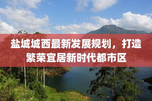 鹽城城西最新發(fā)展規(guī)劃，打造繁榮宜居新時(shí)代都市區(qū)