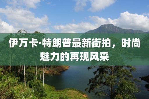伊萬卡·特朗普最新街拍，時尚魅力的再現(xiàn)風采