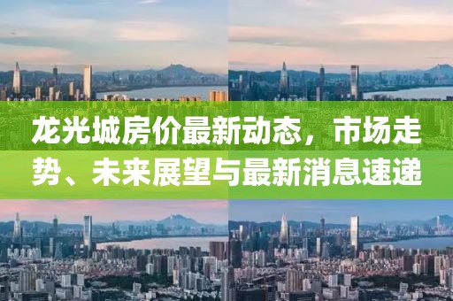 龍光城房價最新動態(tài)，市場走勢、未來展望與最新消息速遞