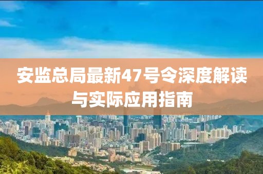 安監(jiān)總局最新47號令深度解讀與實際應(yīng)用指南