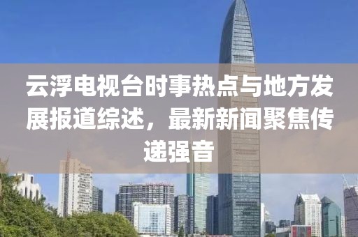 云浮電視臺(tái)時(shí)事熱點(diǎn)與地方發(fā)展報(bào)道綜述，最新新聞聚焦傳遞強(qiáng)音