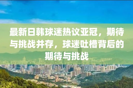最新日韓球迷熱議亞冠，期待與挑戰(zhàn)并存，球迷吐槽背后的期待與挑戰(zhàn)