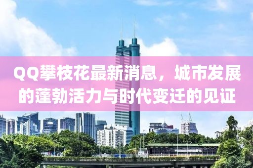 QQ攀枝花最新消息，城市發(fā)展的蓬勃活力與時代變遷的見證