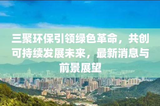 三聚環(huán)保引領綠色革命，共創(chuàng)可持續(xù)發(fā)展未來，最新消息與前景展望
