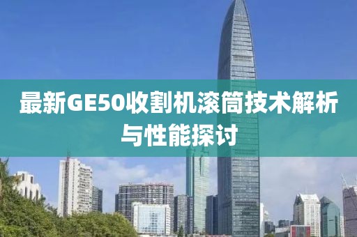 最新GE50收割機(jī)滾筒技術(shù)解析與性能探討