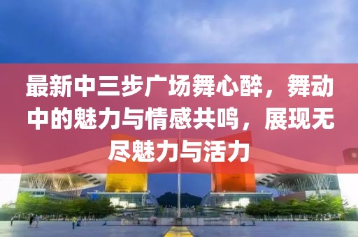 最新中三步廣場(chǎng)舞心醉，舞動(dòng)中的魅力與情感共鳴，展現(xiàn)無(wú)盡魅力與活力