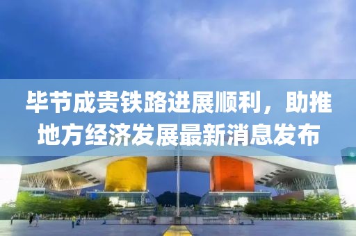 畢節(jié)成貴鐵路進展順利，助推地方經(jīng)濟發(fā)展最新消息發(fā)布