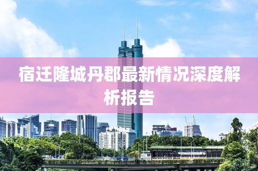 宿遷隆城丹郡最新情況深度解析報告