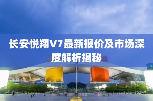 長安悅翔V7最新報(bào)價及市場深度解析揭秘