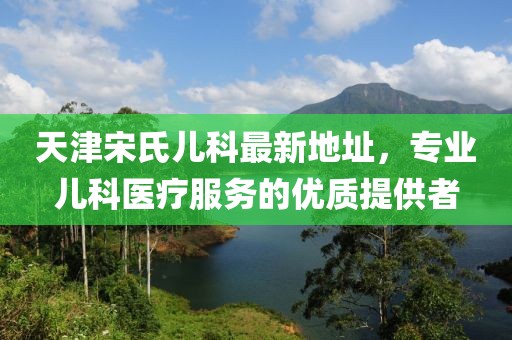 天津宋氏兒科最新地址，專業(yè)兒科醫(yī)療服務(wù)的優(yōu)質(zhì)提供者