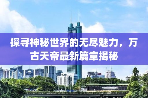探尋神秘世界的無盡魅力，萬古天帝最新篇章揭秘