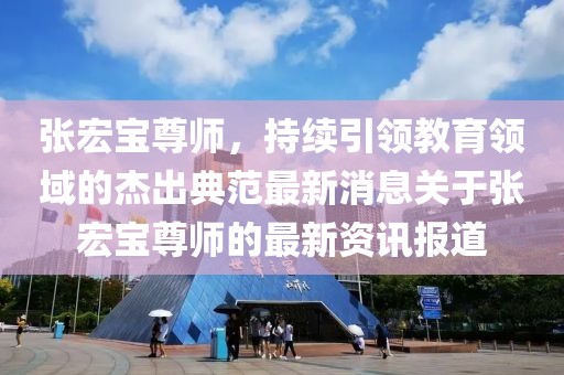 張宏寶尊師，持續(xù)引領(lǐng)教育領(lǐng)域的杰出典范最新消息關(guān)于張宏寶尊師的最新資訊報(bào)道