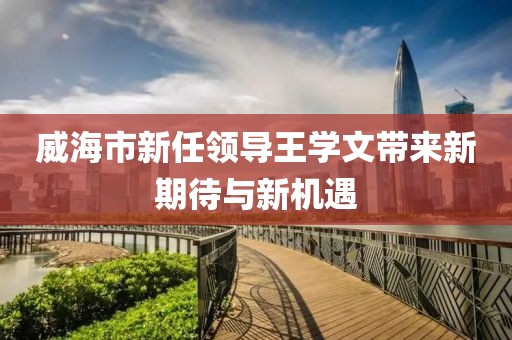 威海市新任領(lǐng)導王學文帶來新期待與新機遇