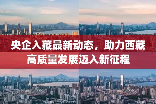 央企入藏最新動態(tài)，助力西藏高質(zhì)量發(fā)展邁入新征程