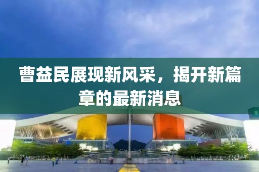 曹益民展現(xiàn)新風(fēng)采，揭開(kāi)新篇章的最新消息