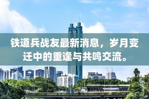 鐵道兵戰(zhàn)友最新消息，歲月變遷中的重逢與共鳴交流。