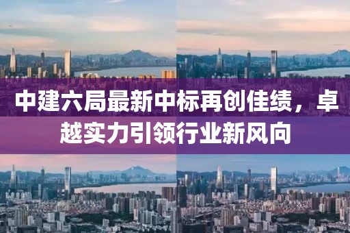 中建六局最新中標(biāo)再創(chuàng)佳績(jī)，卓越實(shí)力引領(lǐng)行業(yè)新風(fēng)向
