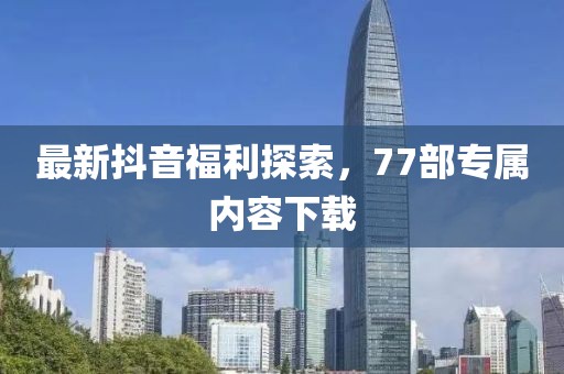最新抖音福利探索，77部專屬內(nèi)容下載