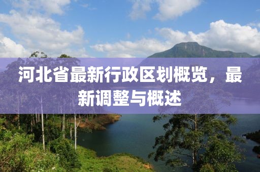 河北省最新行政區(qū)劃概覽，最新調(diào)整與概述