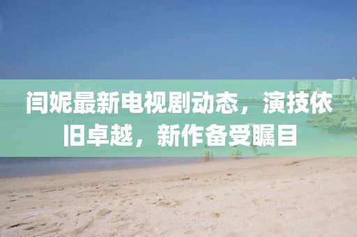 閆妮最新電視劇動(dòng)態(tài)，演技依舊卓越，新作備受矚目
