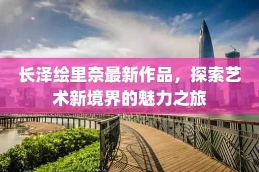 長(zhǎng)澤繪里奈最新作品，探索藝術(shù)新境界的魅力之旅
