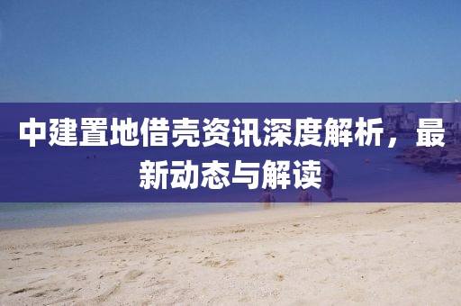 中建置地借殼資訊深度解析，最新動(dòng)態(tài)與解讀