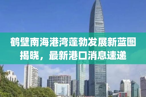 鶴壁南海港灣蓬勃發(fā)展新藍(lán)圖揭曉，最新港口消息速遞