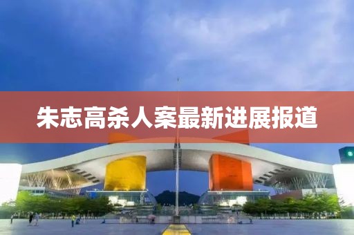 朱志高殺人案最新進(jìn)展報(bào)道