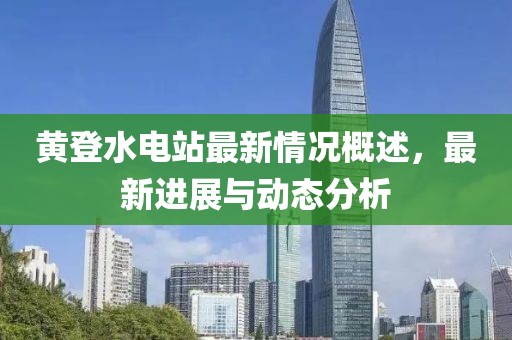 黃登水電站最新情況概述，最新進(jìn)展與動(dòng)態(tài)分析