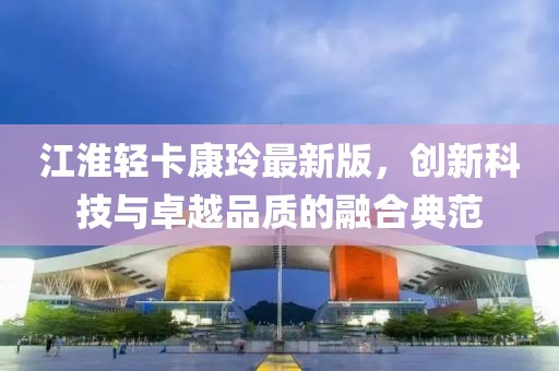 江淮輕卡康玲最新版，創(chuàng)新科技與卓越品質(zhì)的融合典范