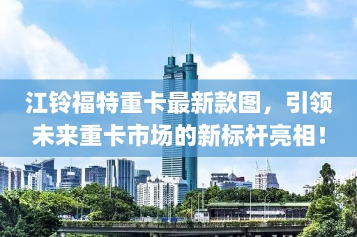 江鈴福特重卡最新款圖，引領(lǐng)未來(lái)重卡市場(chǎng)的新標(biāo)桿亮相！