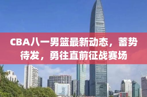 CBA八一男籃最新動(dòng)態(tài)，蓄勢(shì)待發(fā)，勇往直前征戰(zhàn)賽場(chǎng)
