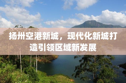 揚(yáng)卅空港新城，現(xiàn)代化新城打造引領(lǐng)區(qū)域新發(fā)展