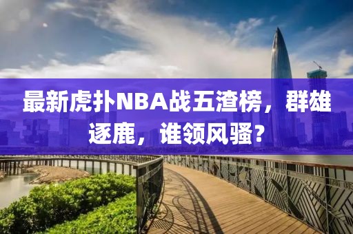 最新虎撲NBA戰(zhàn)五渣榜，群雄逐鹿，誰領(lǐng)風(fēng)騷？