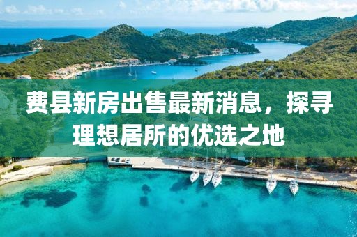 費(fèi)縣新房出售最新消息，探尋理想居所的優(yōu)選之地