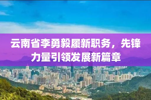 云南省李勇毅履新職務(wù)，先鋒力量引領(lǐng)發(fā)展新篇章
