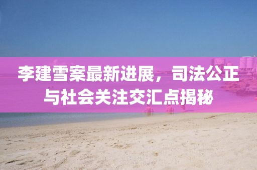 李建雪案最新進(jìn)展，司法公正與社會(huì)關(guān)注交匯點(diǎn)揭秘