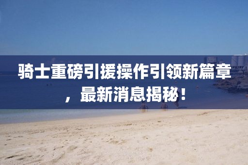 騎士重磅引援操作引領(lǐng)新篇章，最新消息揭秘！