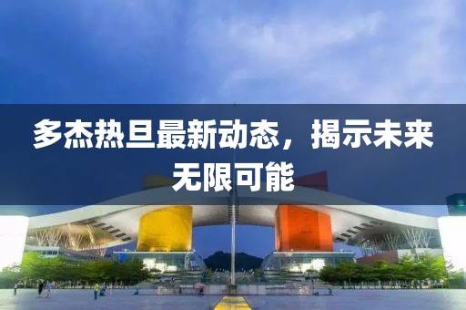 多杰熱旦最新動(dòng)態(tài)，揭示未來無限可能