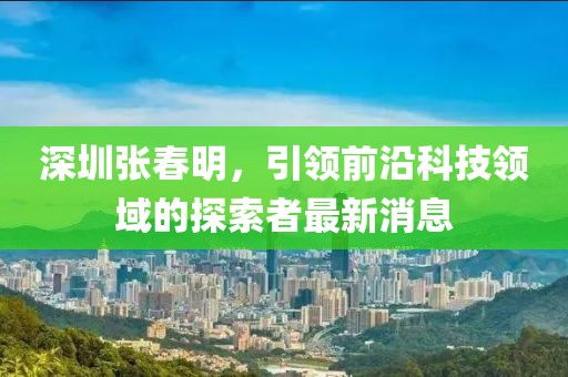 深圳張春明，引領(lǐng)前沿科技領(lǐng)域的探索者最新消息