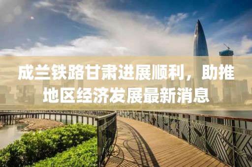 成蘭鐵路甘肅進展順利，助推地區(qū)經濟發(fā)展最新消息